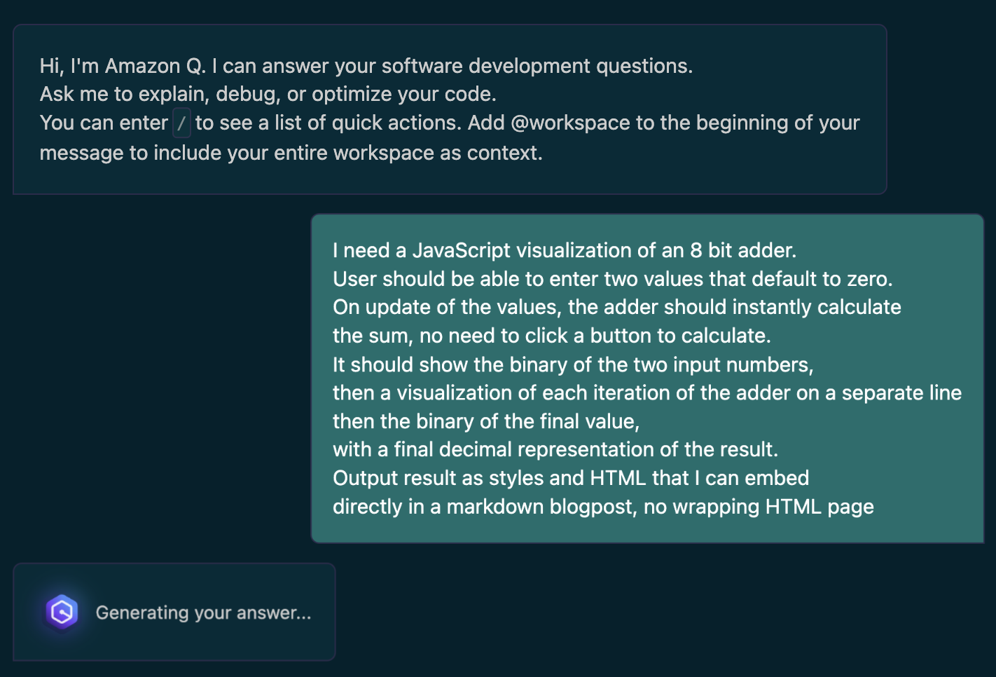 I need a JavaScript visualization of an 8 bit adder.
User should be able to enter two values that default to zero.
On update of the values, the adder should instantly calculate
the sum, no need to click a button to calculate.
It should show the binary of the two input numbers,
then a visualization of each iteration of the adder on a separate line
then the binary of the final value,
with a final decimal representation of the result.
Output result as styles and HTML that I can embed
directly in a markdown blogpost, no wrapping HTML page